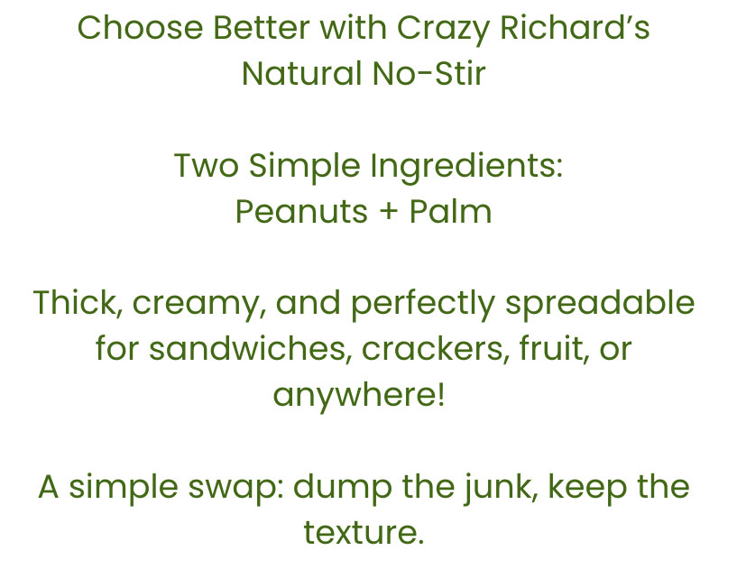 Image of text that reads "Choose Better with Crazy Richard's Natural No Stir. Two simple ingredients: Peanuts + Palm. Thick, creamy, and perfectly spreadable for sandwiches, crackers, fruit, or anywhere! A simple swap: dump the junk, keep the texture."